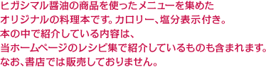 ヒガシマル醤油の商品を使ったメニューを集めたオリジナルのレシピブックです。カロリー、塩分表示付き。本の中で紹介している内容は、当ホームページのレシピ集で紹介しているものも含まれます。なお、書店では販売しておりません。