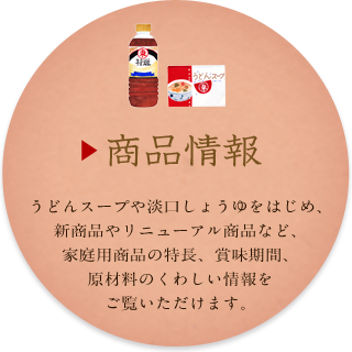 うどんスープや淡口しょうゆをはじめ、新商品やリニューアル商品など、家庭用商品の特長、賞味期間、原材料のくわしい情報をご覧いただけます。