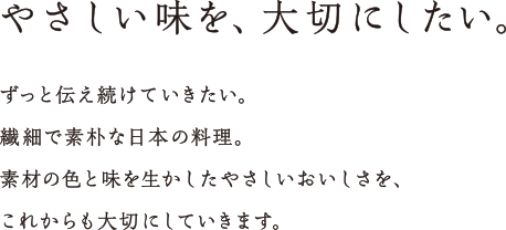 ずっと伝え続けていきたい、繊細で素朴な日本の料理。素材の色と味を生かしたやさしいおいしさを、これからも大切にしていきます。やさしい味を、大切にしたい。