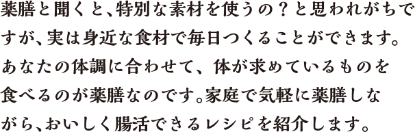 薬膳と聞くと、特別な素材を使うの？と思われがちですが、実は身近な食材で毎日つくることができます。あなたの体調に合わせて、体が求めているものを食べるのが薬膳なのです。家庭で気軽に薬膳しながら、おいしく腸活できるレシピを紹介します。