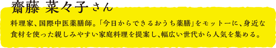 齋藤 菜々子さん  料理家、国際中医薬膳師。「今日からできるおうち薬膳」をモットーに、身近な食材を使った親しみやすい家庭料理を提案し、幅広い世代から人気を集める。