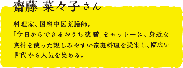 齋藤 菜々子さん  料理家、国際中医薬膳師。「今日からできるおうち薬膳」をモットーに、身近な食材を使った親しみやすい家庭料理を提案し、幅広い世代から人気を集める。