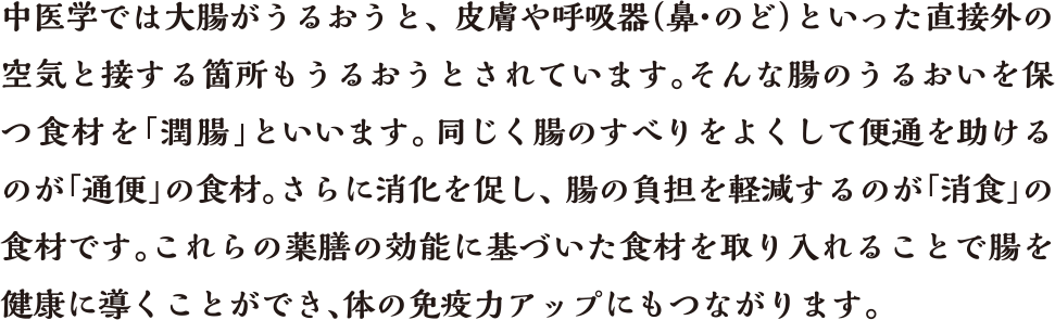中医学では大腸がうるおうと、皮膚や呼吸器（鼻・のど）といった直接外の空気と接する簡所もうるおうとされています。そんな腸のうるおいを保つ食材を「潤腸」といいます。同じく腸のすべりをよくして便通を助けるのが「通便」の食材。さらに消化を促し、腸の負担を軽減するのが「消食」の食材です。これらの薬膳の効能に基づいた食材を取り入れることで腸を健康に導くことができ、体の免疫カアップにもつながります。